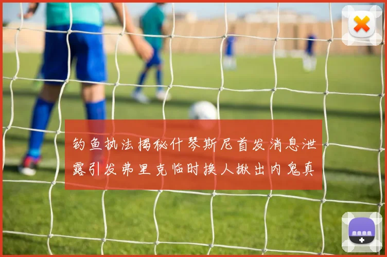 钓鱼执法揭秘什琴斯尼首发消息泄露引发弗里克临时换人揪出内鬼真相