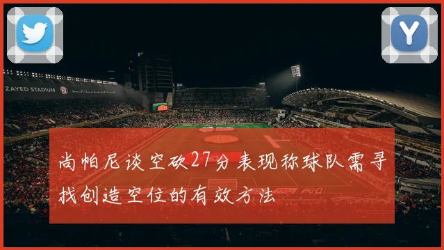 尚帕尼谈空砍27分表现称球队需寻找创造空位的有效方法