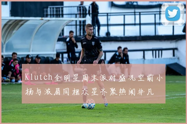 Klutch全明星周末派对盛况空前小杨与浓眉同框众星齐聚热闹非凡