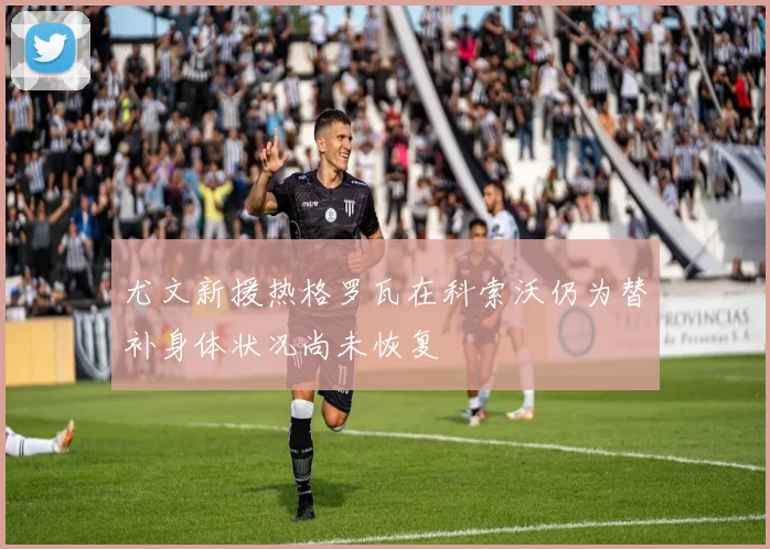 尤文新援热格罗瓦在科索沃仍为替补身体状况尚未恢复