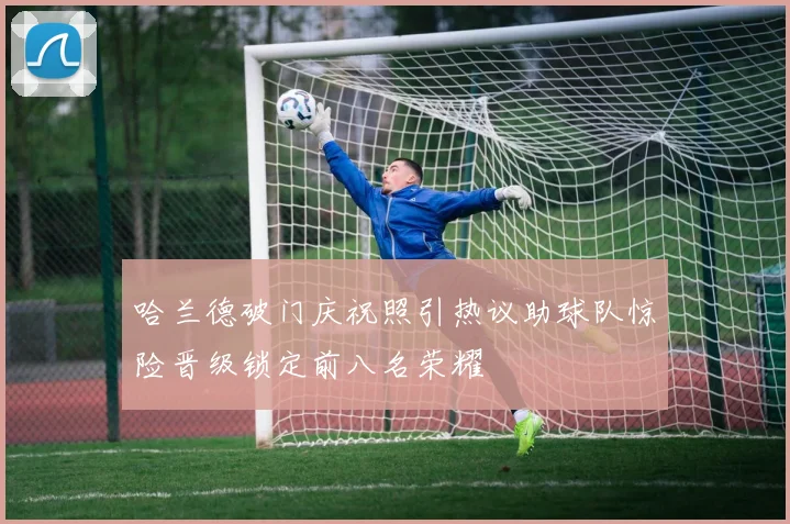 哈兰德破门庆祝照引热议助球队惊险晋级锁定前八名荣耀