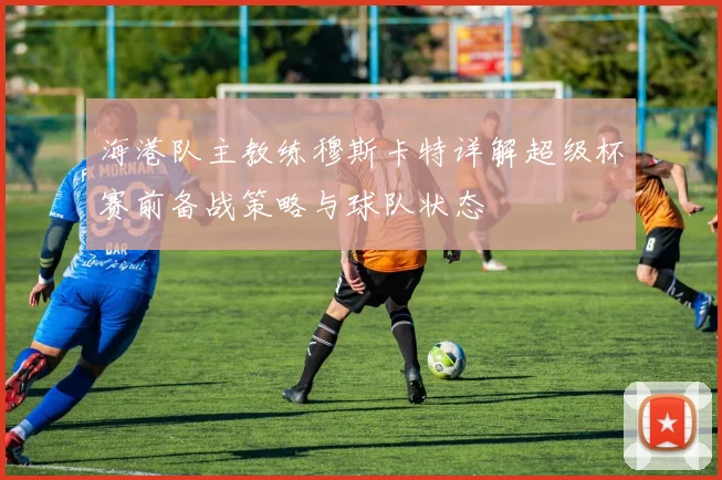 海港队主教练穆斯卡特详解超级杯赛前备战策略与球队状态