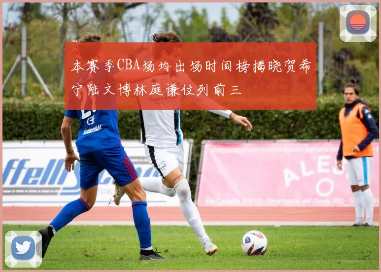 本赛季CBA场均出场时间榜揭晓贺希宁陆文博林庭谦位列前三
