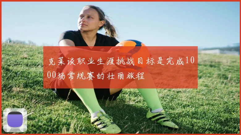克莱谈职业生涯挑战目标是完成1000场常规赛的壮丽旅程