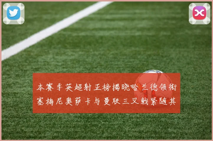 本赛季英超射正榜揭晓哈兰德领衔塞梅尼奥萨卡与曼联三叉戟紧随其后