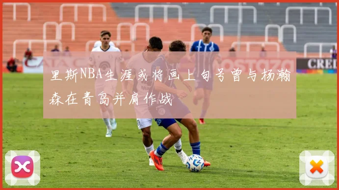 里斯NBA生涯或将画上句号曾与杨瀚森在青岛并肩作战