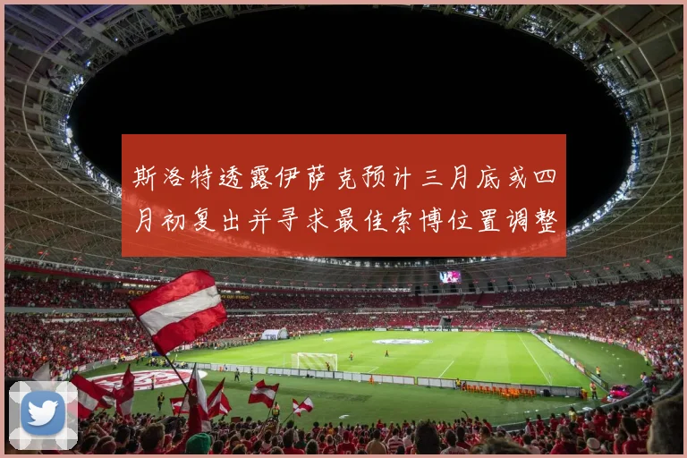 斯洛特透露伊萨克预计三月底或四月初复出并寻求最佳索博位置调整方案