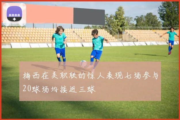 梅西在美职联的惊人表现七场参与20球场均接近三球
