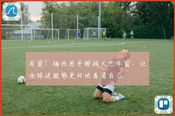 有爱！梅西用手擦拭大巴车窗，让小球迷能够更好地看清自己