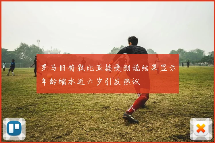 罗马旧将敦比亚接受测谎结果显示年龄缩水近六岁引发热议