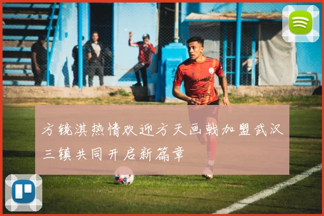 方镜淇热情欢迎方天画戟加盟武汉三镇共同开启新篇章