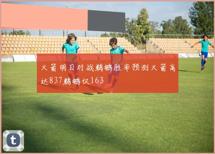 火箭明日对战鹈鹕胜率预测火箭高达837鹈鹕仅163