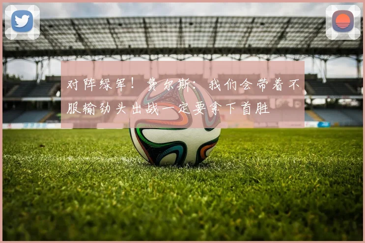 对阵绿军！费尔斯：我们会带着不服输劲头出战一定要拿下首胜