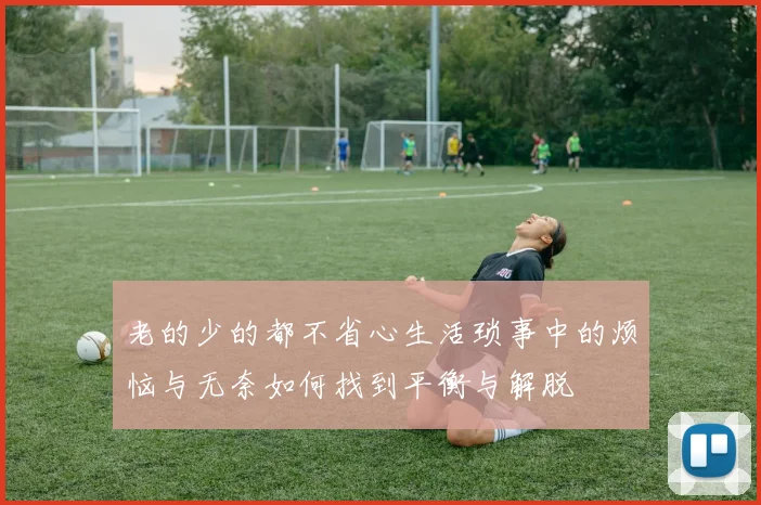 老的少的都不省心生活琐事中的烦恼与无奈如何找到平衡与解脱