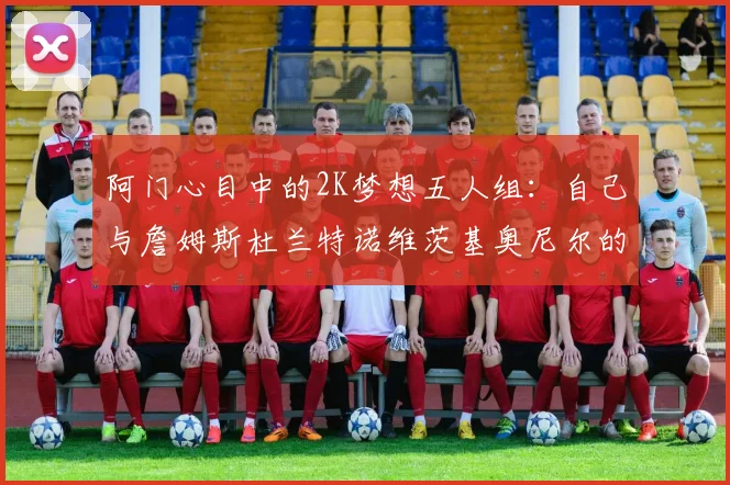 阿门心目中的2K梦想五人组：自己与詹姆斯杜兰特诺维茨基奥尼尔的传奇组合