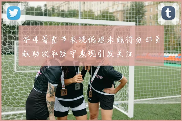 字母哥首节表现低迷未能得分却贡献助攻和防守表现引发关注