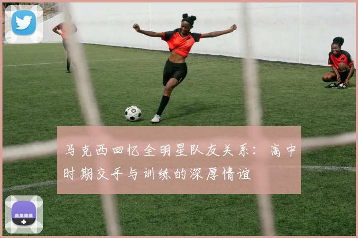 马克西回忆全明星队友关系：高中时期交手与训练的深厚情谊
