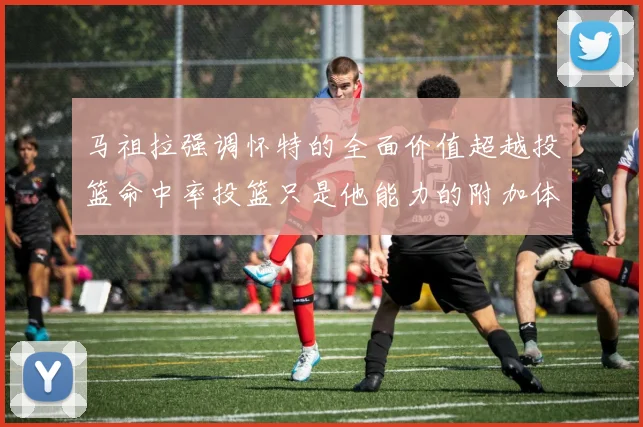 马祖拉强调怀特的全面价值超越投篮命中率投篮只是他能力的附加体现
