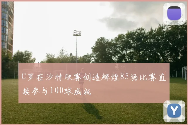C罗在沙特联赛创造辉煌85场比赛直接参与100球成就