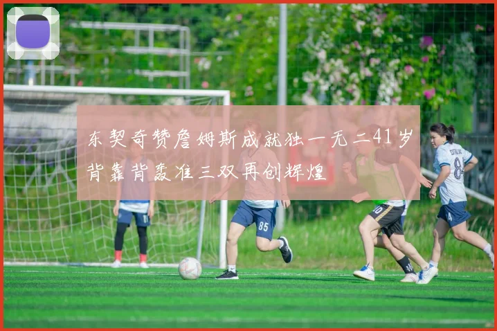 东契奇赞詹姆斯成就独一无二41岁背靠背轰准三双再创辉煌