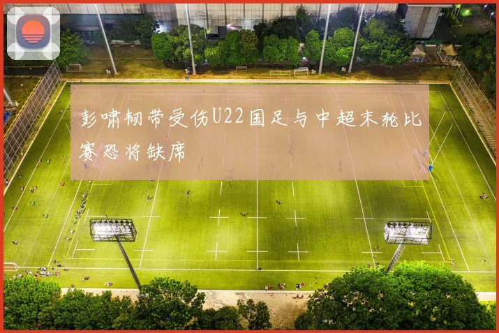 彭啸韧带受伤U22国足与中超末轮比赛恐将缺席