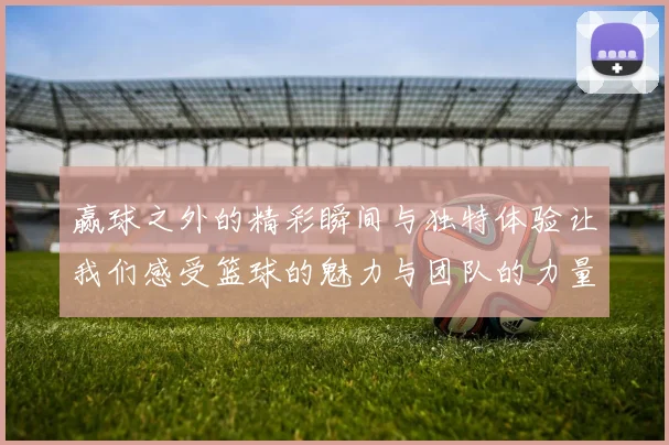 赢球之外的精彩瞬间与独特体验让我们感受篮球的魅力与团队的力量