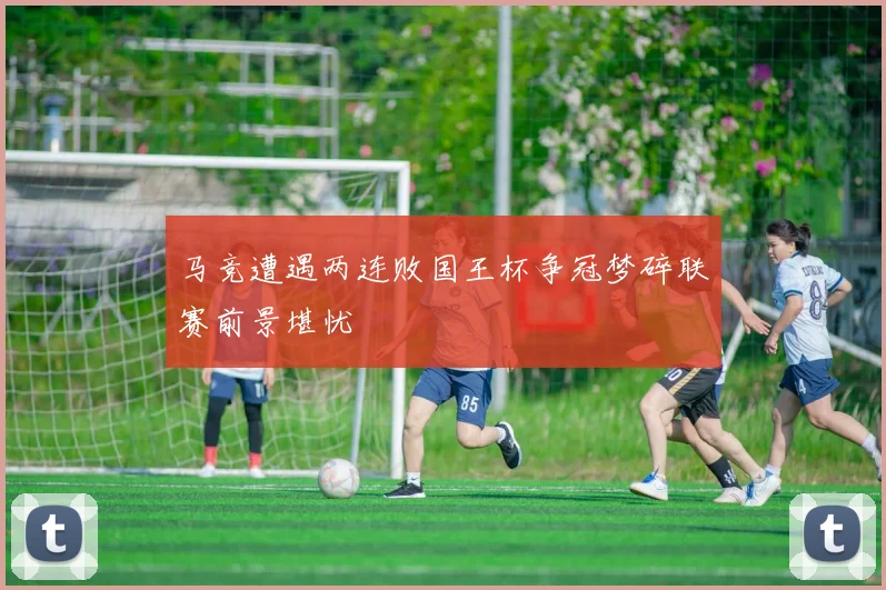 马竞遭遇两连败国王杯争冠梦碎联赛前景堪忧