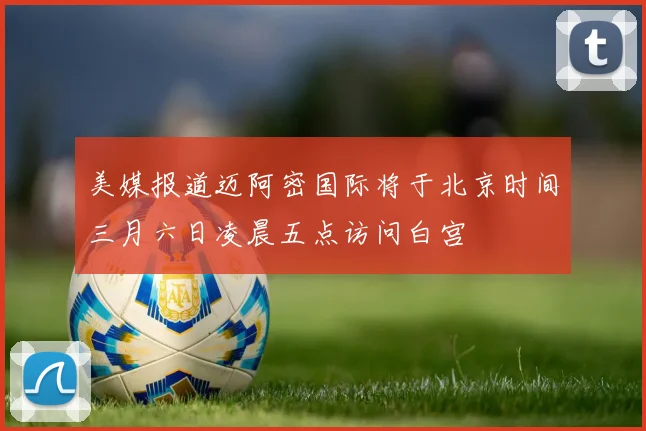 美媒报道迈阿密国际将于北京时间三月六日凌晨五点访问白宫