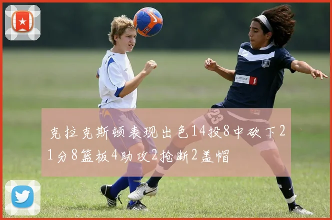 克拉克斯顿表现出色14投8中砍下21分8篮板4助攻2抢断2盖帽