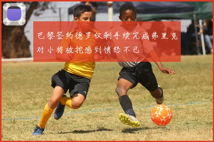 巴黎签约德罗仅剩手续完成弗里克对小将被挖感到愤怒不已