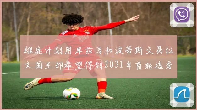 雄鹿计划用库兹马和波蒂斯交易拉文国王却希望得到2031年首轮选秀权