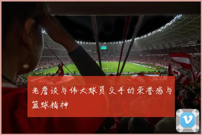 老詹谈与伟大球员交手的荣誉感与篮球精神