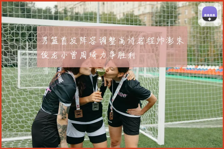 男篮首发阵容调整高诗岩程帅澎朱俊龙小曾周琦力争胜利
