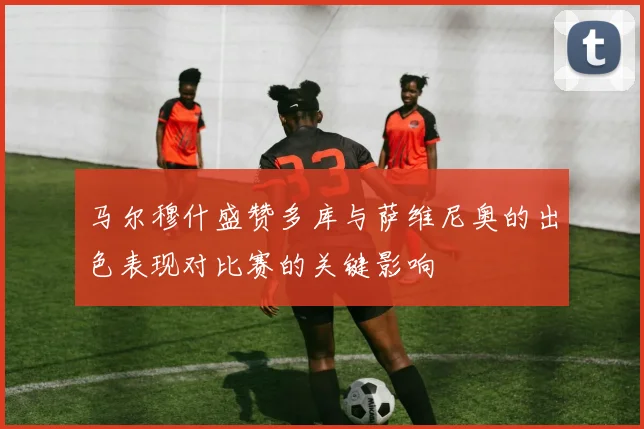 马尔穆什盛赞多库与萨维尼奥的出色表现对比赛的关键影响
