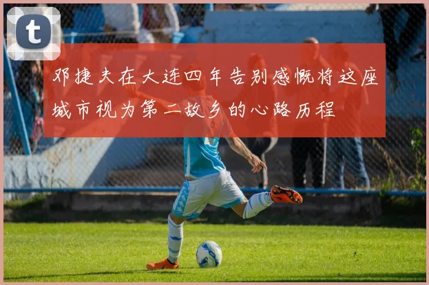邓捷夫在大连四年告别感慨将这座城市视为第二故乡的心路历程