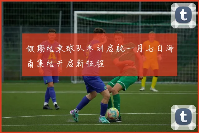 假期结束球队冬训启航一月七日海南集结开启新征程