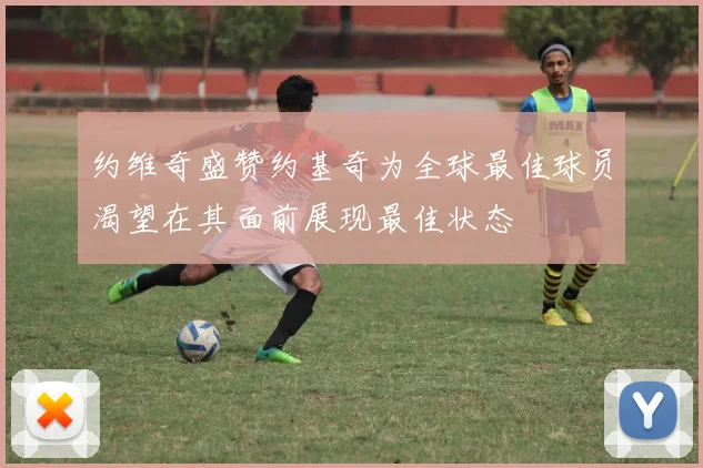约维奇盛赞约基奇为全球最佳球员渴望在其面前展现最佳状态