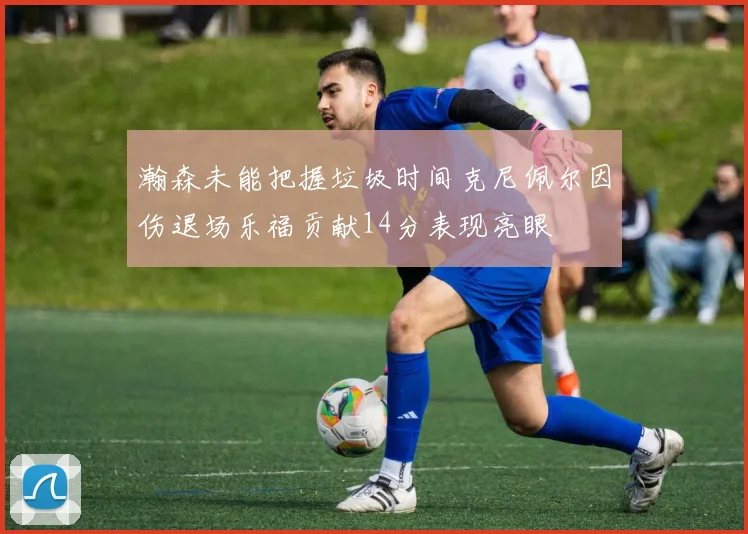 瀚森未能把握垃圾时间克尼佩尔因伤退场乐福贡献14分表现亮眼