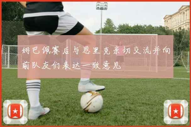 姆巴佩赛后与恩里克亲切交流并向前队友们表达一致意见
