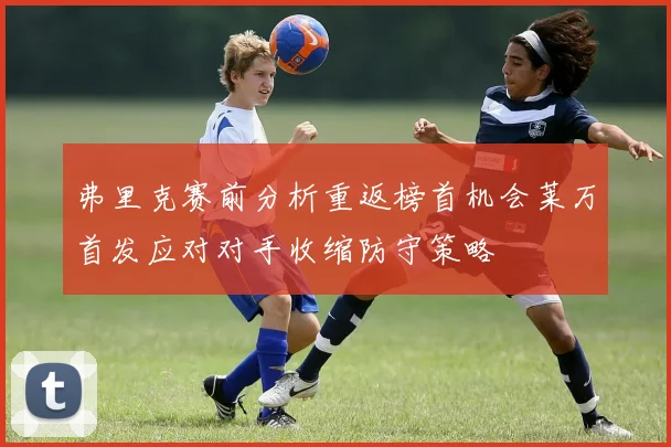 弗里克赛前分析重返榜首机会莱万首发应对对手收缩防守策略