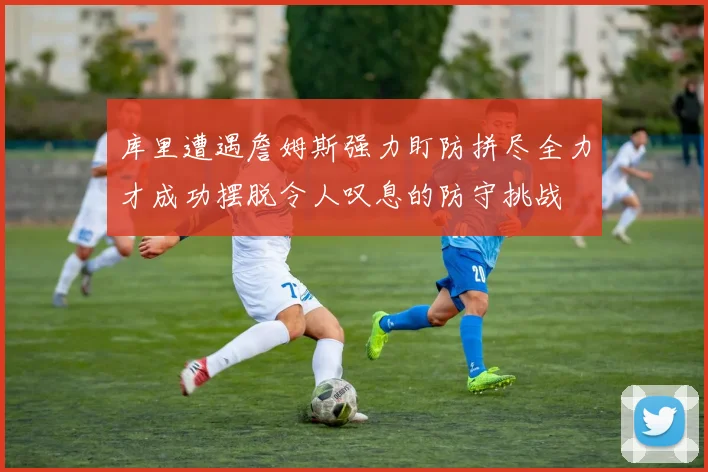 库里遭遇詹姆斯强力盯防拼尽全力才成功摆脱令人叹息的防守挑战