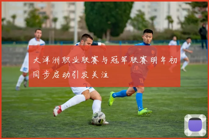 大洋洲职业联赛与冠军联赛明年初同步启动引发关注