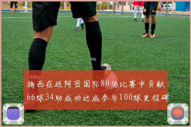 梅西在迈阿密国际80场比赛中贡献66球34助成功达成参与100球里程碑