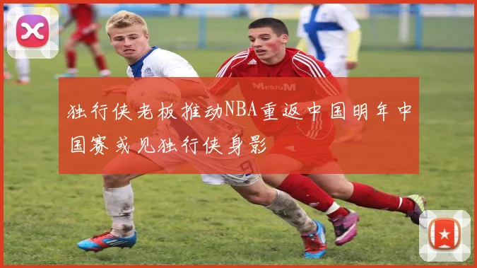 独行侠老板推动NBA重返中国明年中国赛或见独行侠身影
