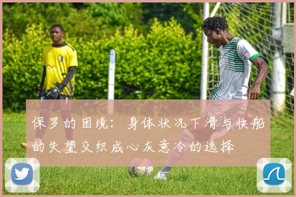 保罗的困境：身体状况下滑与快船的失望交织成心灰意冷的选择