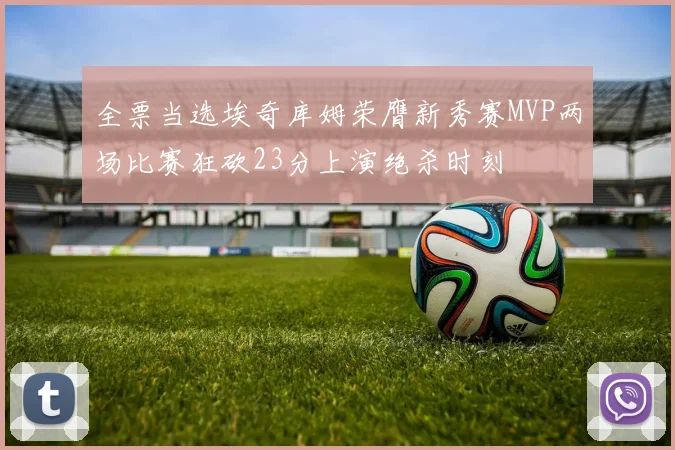 全票当选埃奇库姆荣膺新秀赛MVP两场比赛狂砍23分上演绝杀时刻
