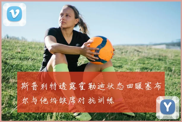 斯普利特透露霍勒迪状态回暖塞布尔与他均缺席对抗训练