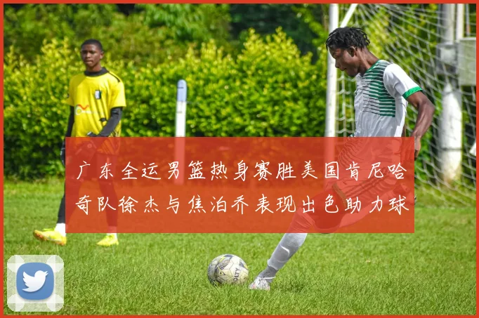 广东全运男篮热身赛胜美国肯尼哈奇队徐杰与焦泊乔表现出色助力球队取胜