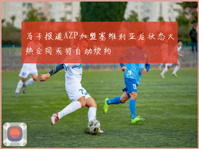 马卡报道AZP加盟塞维利亚后状态火热合同或将自动续约