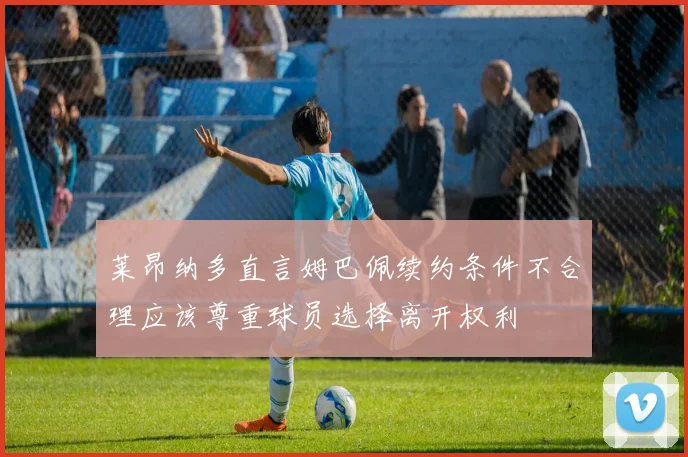 莱昂纳多直言姆巴佩续约条件不合理应该尊重球员选择离开权利